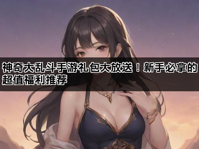 神奇大乱斗手游礼包大放送！新手必拿的超值福利推荐