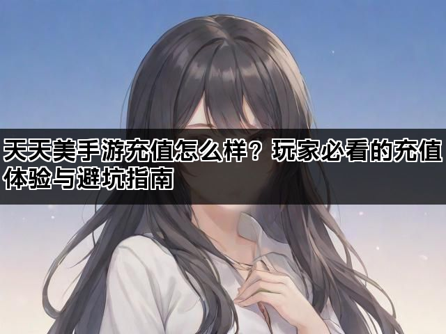 天天美手游充值怎么样？玩家必看的充值体验与避坑指南