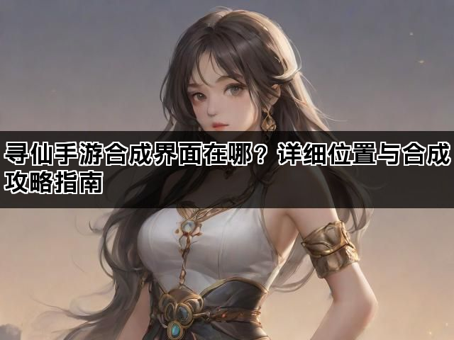 寻仙手游合成界面在哪?详细位置与合成攻略指南 寻仙手游合成界面在哪?详细位置与合成攻略指南