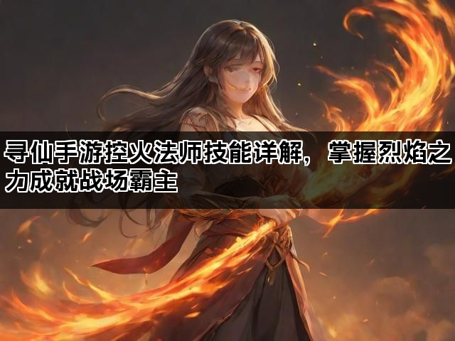 寻仙手游控火法师技能详解，掌握烈焰之力成就战场霸主