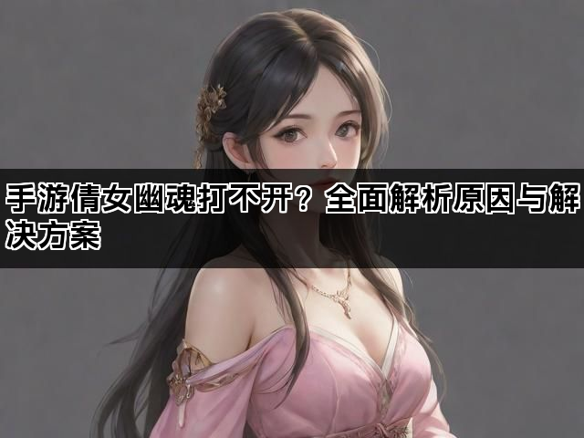 手游倩女幽魂打不开?全面解析原因与解决方案 手游倩女幽魂打不开?全面解析原因与解决方案
