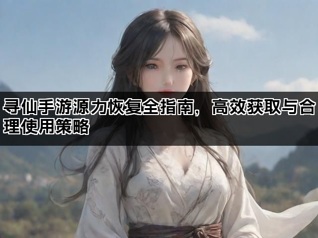 寻仙手游源力恢复全指南，高效获取与合理使用策略