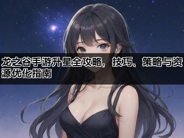 龙之谷手游升星全攻略，技巧、策略与资源优化指南