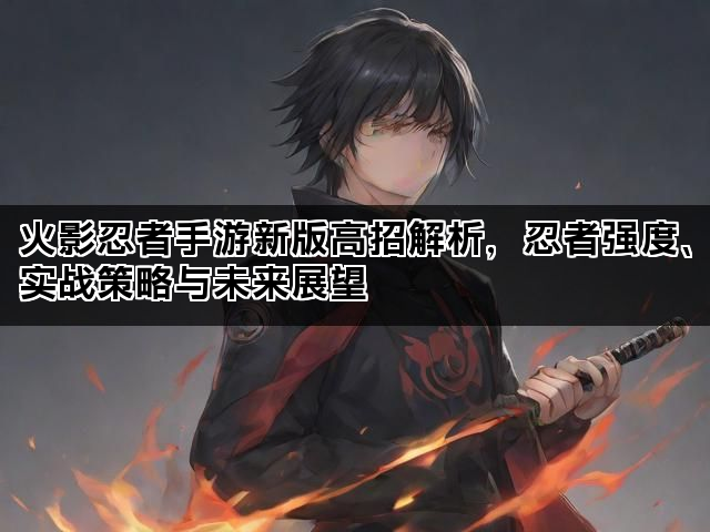火影忍者手游新版高招解析，忍者强度、实战策略与未来展望