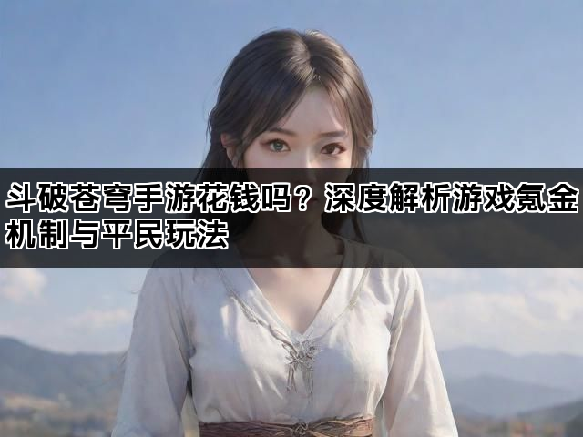 斗破苍穹手游花钱吗？深度解析游戏氪金机制与平民玩法