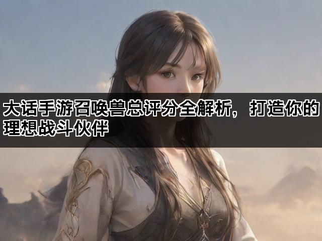 大话手游召唤兽总评分全解析，打造你的理想战斗伙伴