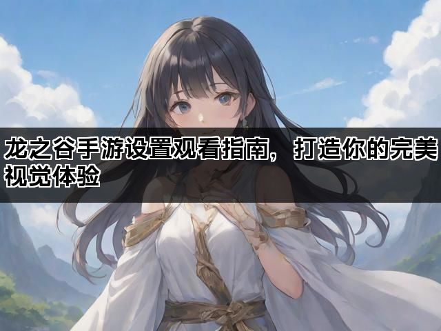 龙之谷手游设置观看指南，打造你的完美视觉体验