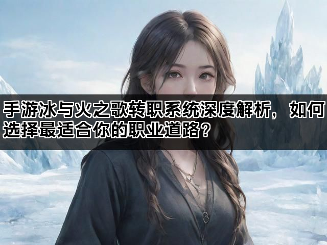 手游冰与火之歌转职系统深度解析,如何选择最适合你的职业道路? 手游冰与火之歌转职系统深度解析,如何选择最适合你的职业道路?