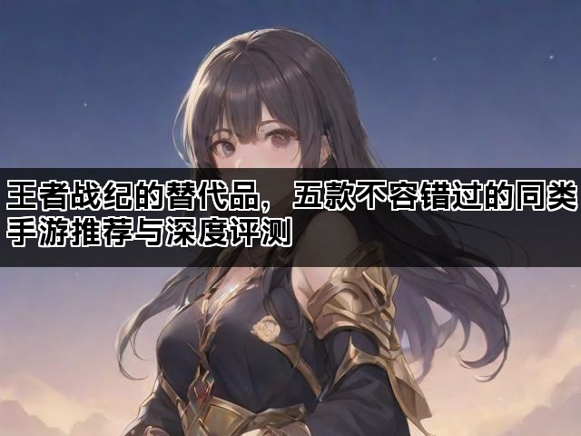 王者战纪的替代品,五款不容错过的同类手游推荐与深度评测 王者战纪的替代品,五款不容错过的同类手游推荐与深度评测