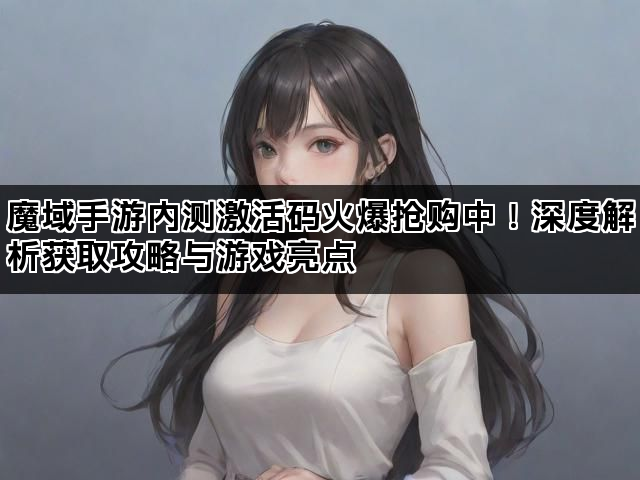 魔域手游内测激活码火爆抢购中！深度解析获取攻略与游戏亮点