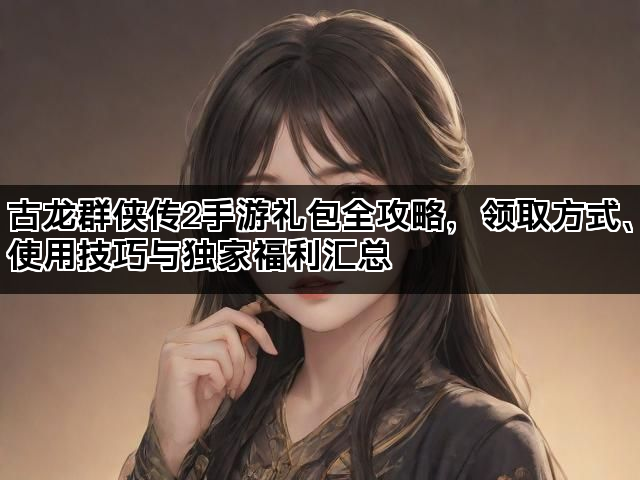 古龙群侠传2手游礼包全攻略,领取方式、使用技巧与独家福利汇总 古龙群侠传2手游礼包全攻略,领取方式、使用技巧与独家福利汇总