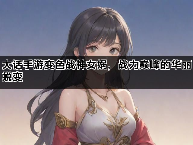 大话手游变色战神女娲，战力巅峰的华丽蜕变