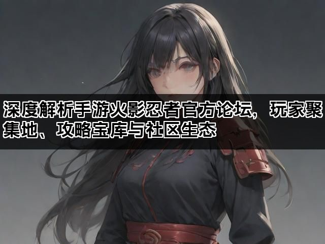 深度解析手游火影忍者官方论坛，玩家聚集地、攻略宝库与社区生态