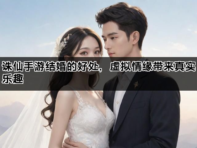 诛仙手游结婚的好处，虚拟情缘带来真实乐趣