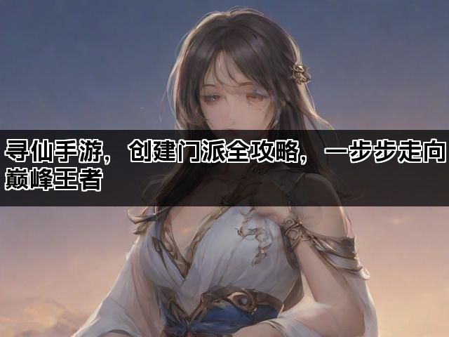 寻仙手游，创建门派全攻略，一步步走向巅峰王者