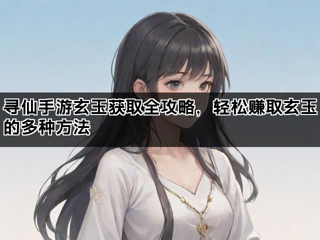 寻仙手游玄玉获取全攻略，轻松赚取玄玉的多种方法