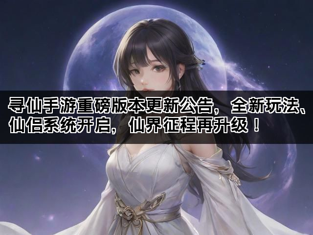 寻仙手游重磅版本更新公告，全新玩法、仙侣系统开启，仙界征程再升级！