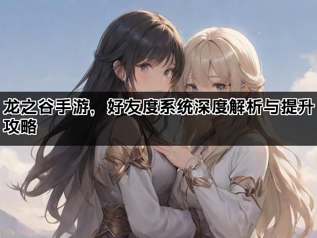 龙之谷手游，好友度系统深度解析与提升攻略