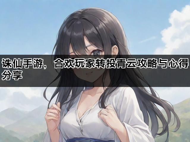 诛仙手游，合欢玩家转投青云攻略与心得分享