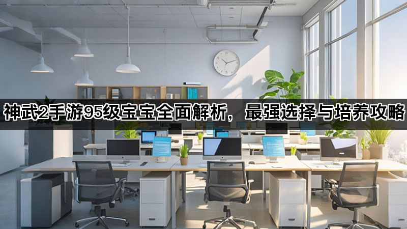 神武2手游95级宝宝全面解析,最强选择与培养攻略 神武2手游95级宝宝全面解析,最强选择与培养攻略