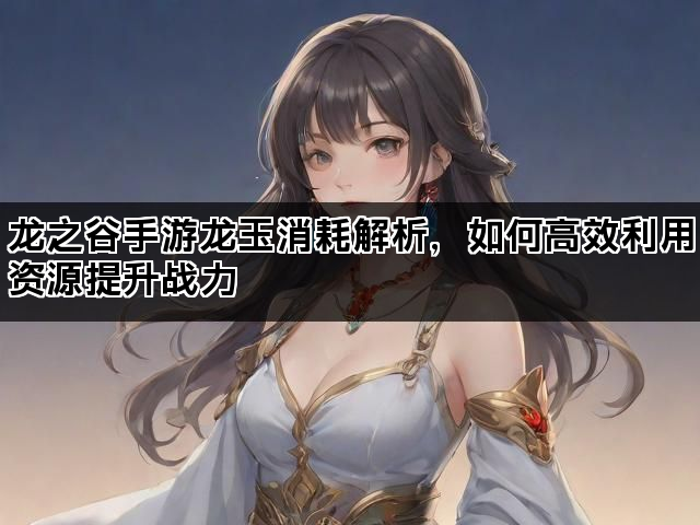 龙之谷手游龙玉消耗解析,如何高效利用资源提升战力 龙之谷手游龙玉消耗解析,如何高效利用资源提升战力