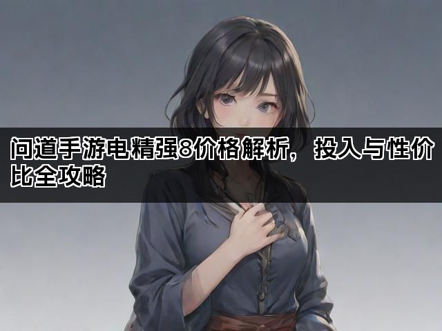 问道手游电精强8价格解析，投入与性价比全攻略
