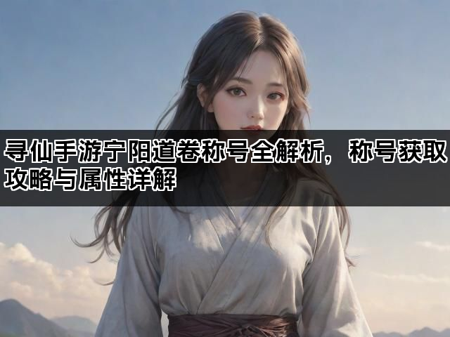 寻仙手游宁阳道卷称号全解析，称号获取攻略与属性详解