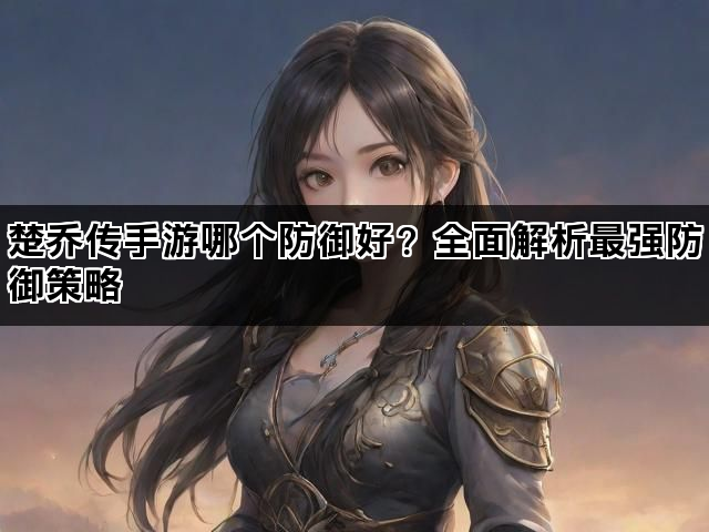 楚乔传手游哪个防御好?全面解析最强防御策略 楚乔传手游哪个防御好?全面解析最强防御策略