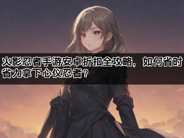 火影忍者手游安卓折扣全攻略，如何省时省力拿下心仪忍者？