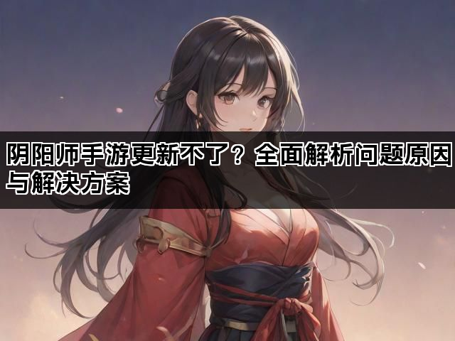 阴阳师手游更新不了?全面解析问题原因与解决方案 阴阳师手游更新不了?全面解析问题原因与解决方案