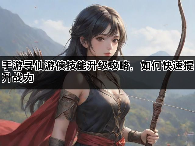 手游寻仙游侠技能升级攻略,如何快速提升战力 手游寻仙游侠技能升级攻略,如何快速提升战力