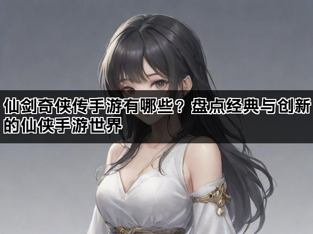仙剑奇侠传手游有哪些？盘点经典与创新的仙侠手游世界