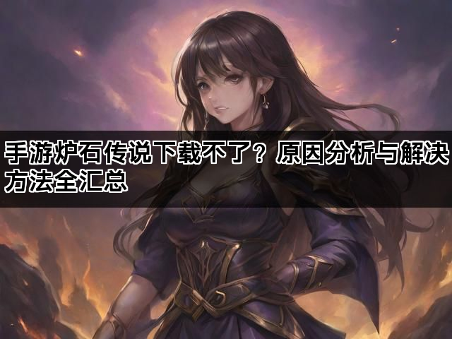 手游炉石传说下载不了？原因分析与解决方法全汇总
