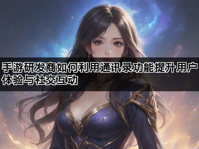 手游研发商如何利用通讯录功能提升用户体验与社交互动