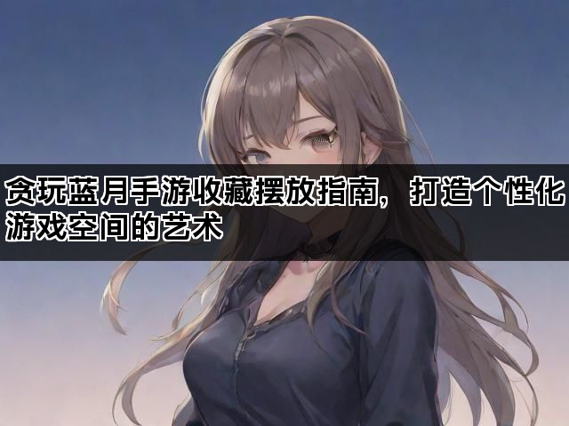 贪玩蓝月手游收藏摆放指南，打造个性化游戏空间的艺术