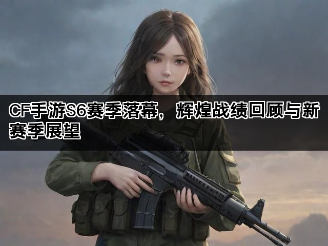 CF手游S6赛季落幕，辉煌战绩回顾与新赛季展望