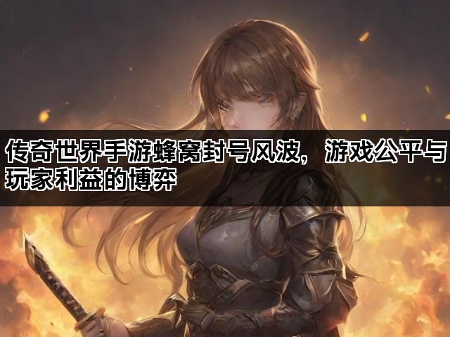 传奇世界手游蜂窝封号风波，游戏公平与玩家利益的博弈