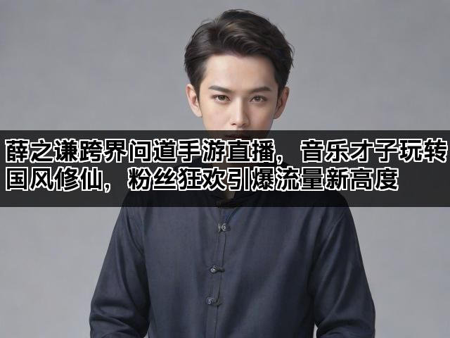 薛之谦跨界问道手游直播，音乐才子玩转国风修仙，粉丝狂欢引爆流量新高度