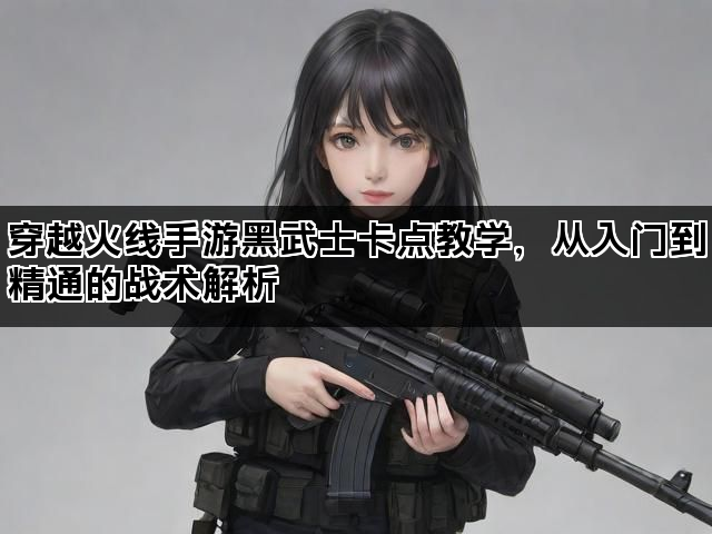 穿越火线手游黑武士卡点教学，从入门到精通的战术解析