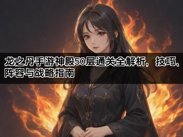 龙之丹手游神殿50层通关全解析，技巧、阵容与战略指南