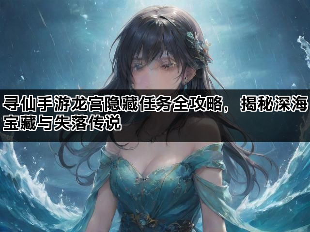 寻仙手游龙宫隐藏任务全攻略，揭秘深海宝藏与失落传说