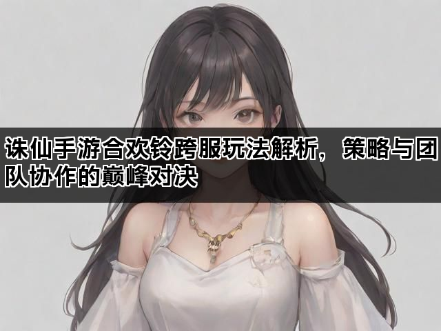 诛仙手游合欢铃跨服玩法解析，策略与团队协作的巅峰对决