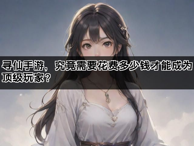 寻仙手游,究竟需要花费多少钱才能成为顶级玩家? 寻仙手游,究竟需要花费多少钱才能成为顶级玩家?