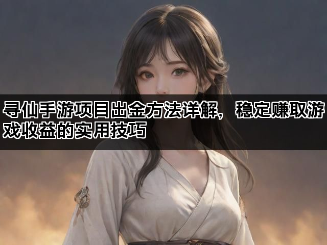 寻仙手游项目出金方法详解，稳定赚取游戏收益的实用技巧