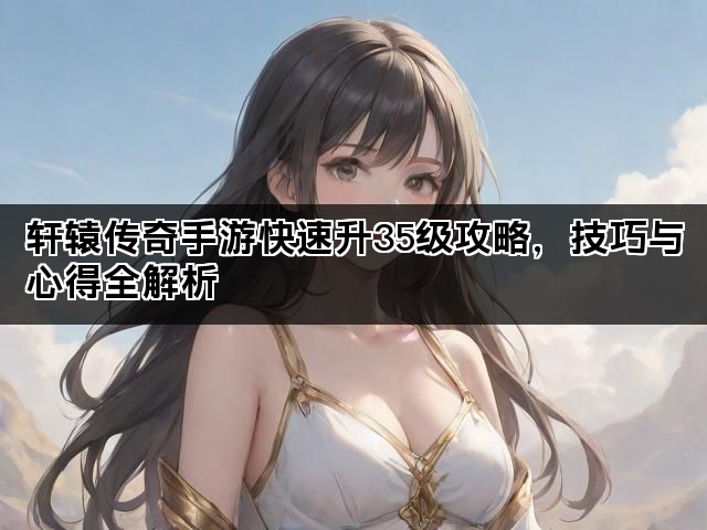 轩辕传奇手游快速升35级攻略,技巧与心得全解析 轩辕传奇手游快速升35级攻略,技巧与心得全解析