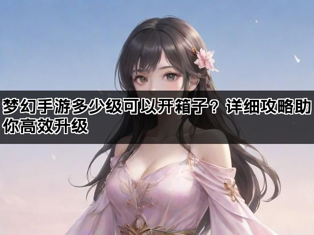 梦幻手游多少级可以开箱子？详细攻略助你高效升级