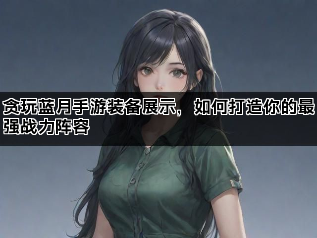 贪玩蓝月手游装备展示，如何打造你的最强战力阵容