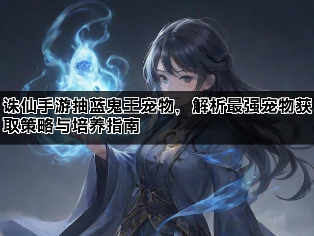 诛仙手游抽蓝鬼王宠物，解析最强宠物获取策略与培养指南