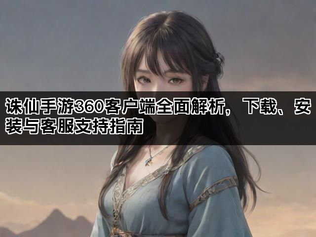 诛仙手游360客户端全面解析，下载、安装与客服支持指南