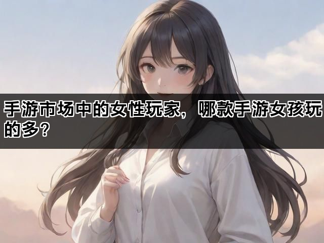 手游市场中的女性玩家，哪款手游女孩玩的多？